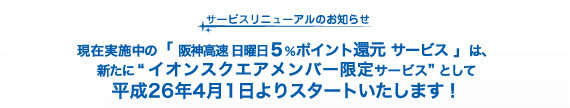 サービスリニューアルのお知らせ　現在実施中の「 阪神高速 日曜日５％ポイント還元 サービス 」は、新たに “ イオンスクエアメンバー限定サービス” として平成26年4月1日よりスタートいたします！